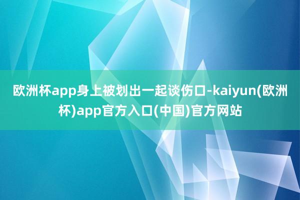 欧洲杯app身上被划出一起谈伤口-kaiyun(欧洲杯)app官方入口(中国)官方网站