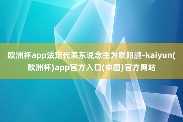 欧洲杯app法定代表东说念主为欧阳鹏-kaiyun(欧洲杯)app官方入口(中国)官方网站