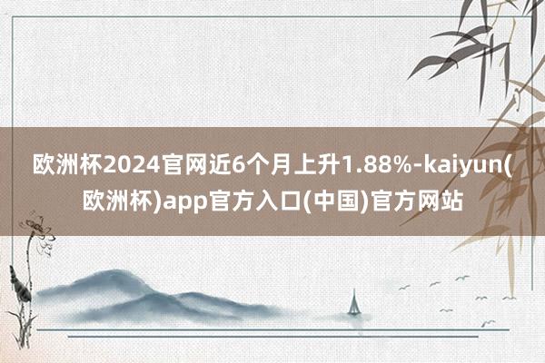 欧洲杯2024官网近6个月上升1.88%-kaiyun(欧洲杯)app官方入口(中国)官方网站