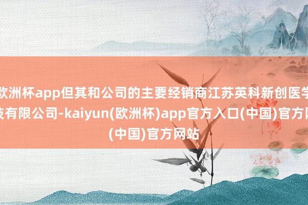 欧洲杯app但其和公司的主要经销商江苏英科新创医学科技有限公司-kaiyun(欧洲杯)app官方入口(中国)官方网站