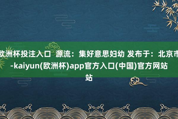 欧洲杯投注入口  源流：集好意思妇幼 发布于：北京市-kaiyun(欧洲杯)app官方入口(中国)官方网站