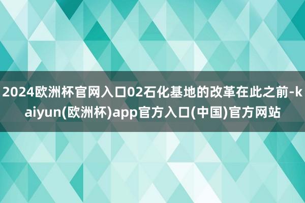 2024欧洲杯官网入口02石化基地的改革在此之前-kaiyun(欧洲杯)app官方入口(中国)官方网站