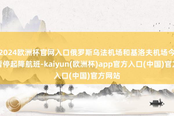 2024欧洲杯官网入口俄罗斯乌法机场和基洛夫机场今日均暂停起降航班-kaiyun(欧洲杯)app官方入口(中国)官方网站