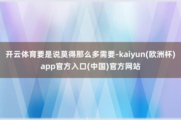 开云体育要是说莫得那么多需要-kaiyun(欧洲杯)app官方入口(中国)官方网站