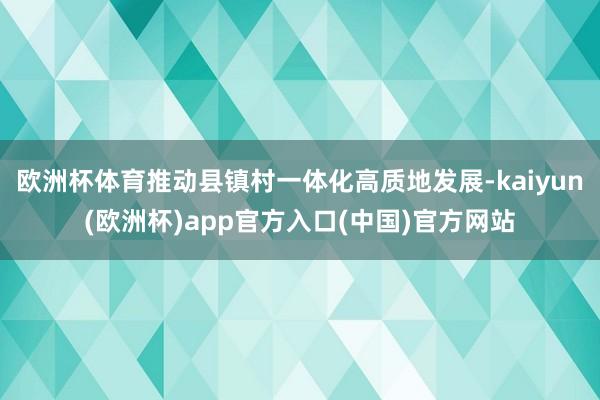 欧洲杯体育推动县镇村一体化高质地发展-kaiyun(欧洲杯)app官方入口(中国)官方网站