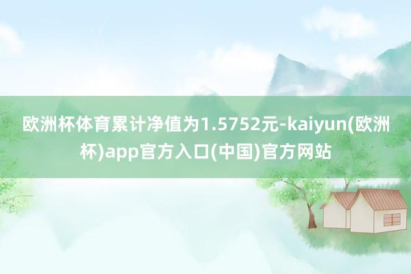 欧洲杯体育累计净值为1.5752元-kaiyun(欧洲杯)app官方入口(中国)官方网站