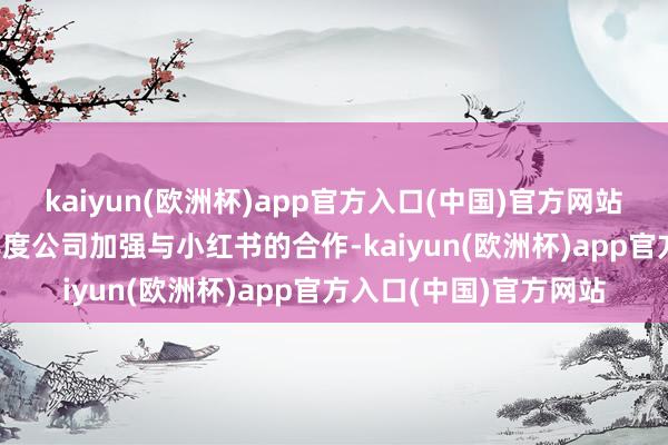 kaiyun(欧洲杯)app官方入口(中国)官方网站富森好意思：2024年度公司加强与小红书的合作-kaiyun(欧洲杯)app官方入口(中国)官方网站