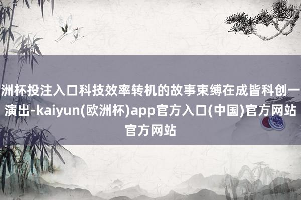 欧洲杯投注入口科技效率转机的故事束缚在成皆科创一线演出-kaiyun(欧洲杯)app官方入口(中国)官方网站