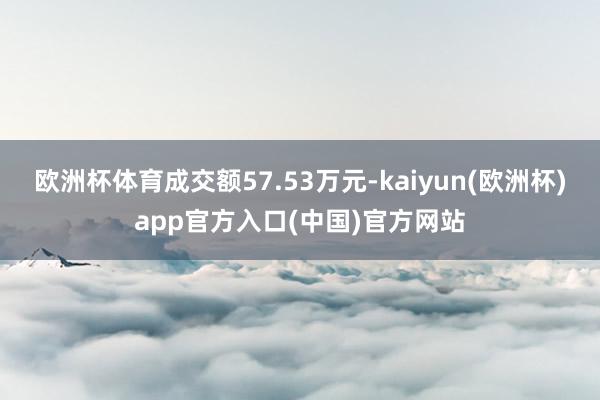 欧洲杯体育成交额57.53万元-kaiyun(欧洲杯)app官方入口(中国)官方网站