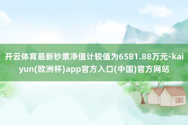 开云体育最新钞票净值计较值为6581.88万元-kaiyun(欧洲杯)app官方入口(中国)官方网站