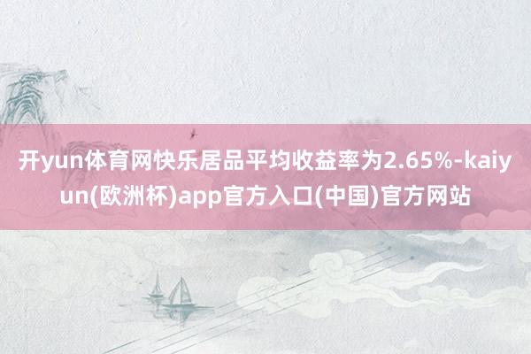 开yun体育网快乐居品平均收益率为2.65%-kaiyun(欧洲杯)app官方入口(中国)官方网站