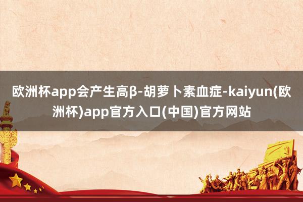 欧洲杯app会产生高β-胡萝卜素血症-kaiyun(欧洲杯)app官方入口(中国)官方网站