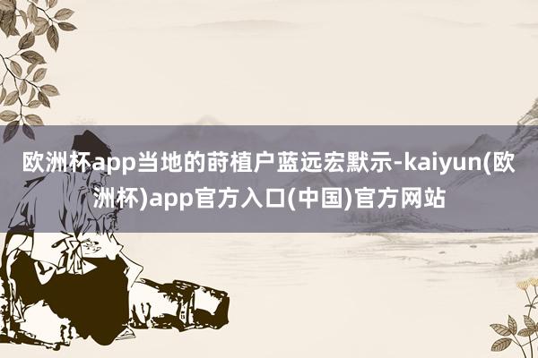 欧洲杯app当地的莳植户蓝远宏默示-kaiyun(欧洲杯)app官方入口(中国)官方网站