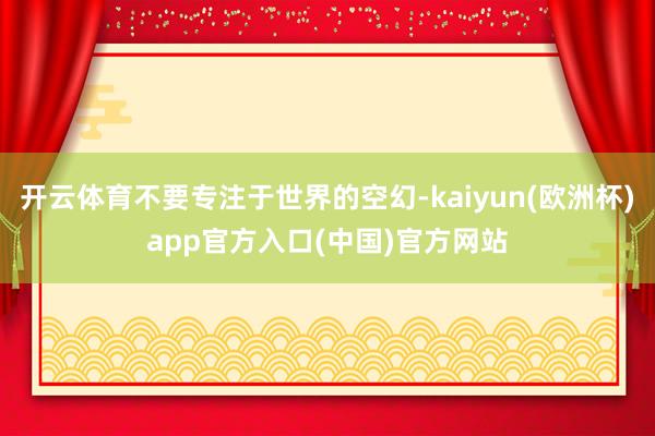 开云体育不要专注于世界的空幻-kaiyun(欧洲杯)app官方入口(中国)官方网站