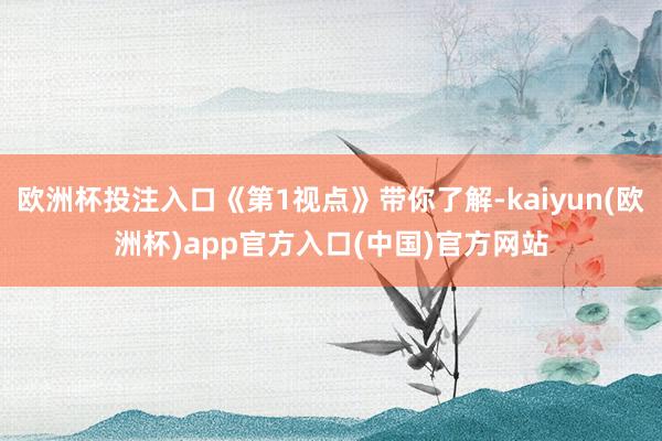 欧洲杯投注入口《第1视点》带你了解-kaiyun(欧洲杯)app官方入口(中国)官方网站