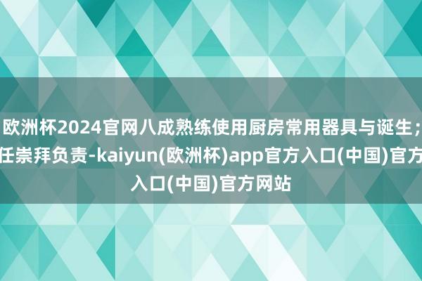 欧洲杯2024官网八成熟练使用厨房常用器具与诞生；4.责任崇拜负责-kaiyun(欧洲杯)app官方入口(中国)官方网站