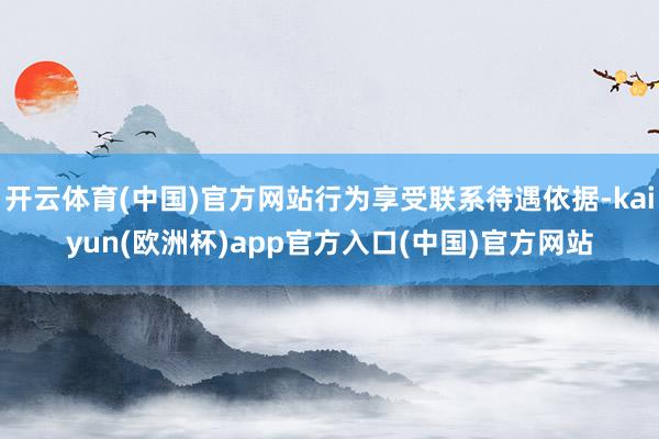 开云体育(中国)官方网站行为享受联系待遇依据-kaiyun(欧洲杯)app官方入口(中国)官方网站