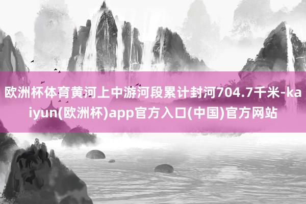 欧洲杯体育黄河上中游河段累计封河704.7千米-kaiyun(欧洲杯)app官方入口(中国)官方网站