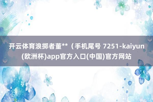 开云体育浪掷者董**（手机尾号 7251-kaiyun(欧洲杯)app官方入口(中国)官方网站