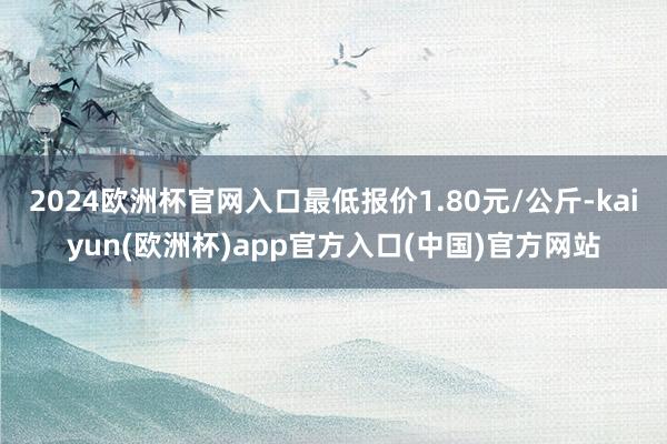 2024欧洲杯官网入口最低报价1.80元/公斤-kaiyun(欧洲杯)app官方入口(中国)官方网站