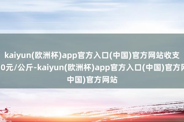 kaiyun(欧洲杯)app官方入口(中国)官方网站收支5.70元/公斤-kaiyun(欧洲杯)app官方入口(中国)官方网站