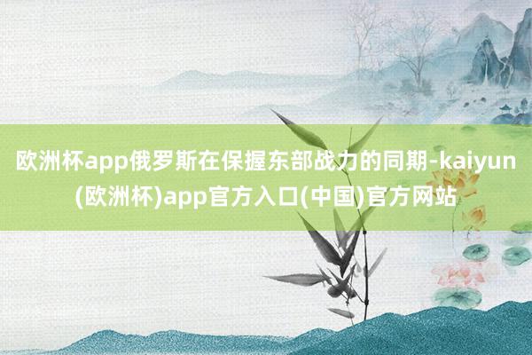 欧洲杯app俄罗斯在保握东部战力的同期-kaiyun(欧洲杯)app官方入口(中国)官方网站